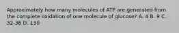 Approximately how many molecules of ATP are generated from the complete oxidation of one molecule of glucose? A. 4 B. 9 C. 32-36 D. 130