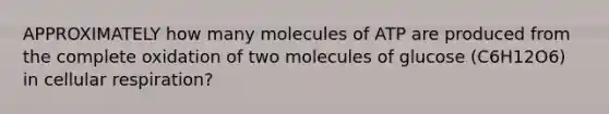 APPROXIMATELY how many molecules of ATP are produced from the complete oxidation of two molecules of glucose (C6H12O6) in cellular respiration?