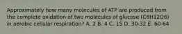 Approximately how many molecules of ATP are produced from the complete oxidation of two molecules of glucose (C6H12O6) in aerobic cellular respiration? A. 2 B. 4 C. 15 D. 30-32 E. 60-64