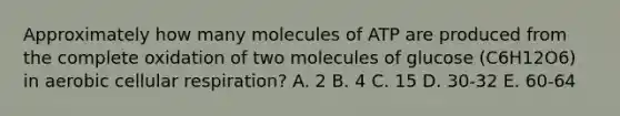 Approximately how many molecules of ATP are produced from the complete oxidation of two molecules of glucose (C6H12O6) in aerobic cellular respiration? A. 2 B. 4 C. 15 D. 30-32 E. 60-64