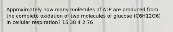 Approximately how many molecules of ATP are produced from the complete oxidation of two molecules of glucose (C6H12O6) in cellular respiration? 15 38 4 2 76