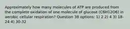 Approximately how many molecules of ATP are produced from the complete oxidation of one molecule of glucose (C6H12O6) in aerobic cellular respiration? Question 38 options: 1) 2 2) 4 3) 18-24 4) 30-32