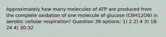 Approximately how many molecules of ATP are produced from the complete oxidation of one molecule of glucose (C6H12O6) in aerobic cellular respiration? Question 38 options: 1) 2 2) 4 3) 18-24 4) 30-32