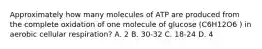 Approximately how many molecules of ATP are produced from the complete oxidation of one molecule of glucose (C6H12O6 ) in aerobic cellular respiration? A. 2 B. 30-32 C. 18-24 D. 4