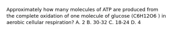 Approximately how many molecules of ATP are produced from the complete oxidation of one molecule of glucose (C6H12O6 ) in aerobic cellular respiration? A. 2 B. 30-32 C. 18-24 D. 4