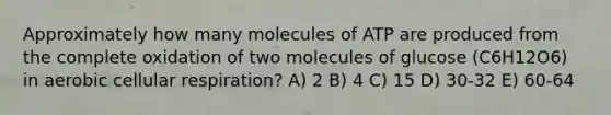 Approximately how many molecules of ATP are produced from the complete oxidation of two molecules of glucose (C6H12O6) in aerobic cellular respiration? A) 2 B) 4 C) 15 D) 30-32 E) 60-64