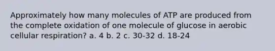 Approximately how many molecules of ATP are produced from the complete oxidation of one molecule of glucose in aerobic cellular respiration? a. 4 b. 2 c. 30-32 d. 18-24