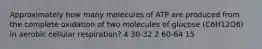 Approximately how many molecules of ATP are produced from the complete oxidation of two molecules of glucose (C6H12O6) in aerobic cellular respiration? 4 30-32 2 60-64 15