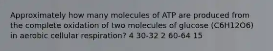 Approximately how many molecules of ATP are produced from the complete oxidation of two molecules of glucose (C6H12O6) in aerobic cellular respiration? 4 30-32 2 60-64 15