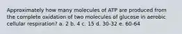 Approximately how many molecules of ATP are produced from the complete oxidation of two molecules of glucose in aerobic cellular respiration? a. 2 b. 4 c. 15 d. 30-32 e. 60-64