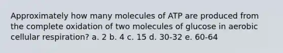 Approximately how many molecules of ATP are produced from the complete oxidation of two molecules of glucose in aerobic cellular respiration? a. 2 b. 4 c. 15 d. 30-32 e. 60-64