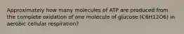 Approximately how many molecules of ATP are produced from the complete oxidation of one molecule of glucose (C6H12O6) in aerobic cellular respiration?