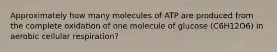 Approximately how many molecules of ATP are produced from the complete oxidation of one molecule of glucose (C6H12O6) in aerobic cellular respiration?