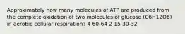 Approximately how many molecules of ATP are produced from the complete oxidation of two molecules of glucose (C6H12O6) in aerobic cellular respiration? 4 60-64 2 15 30-32