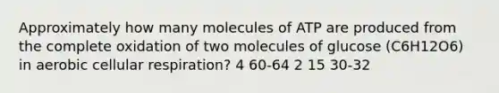 Approximately how many molecules of ATP are produced from the complete oxidation of two molecules of glucose (C6H12O6) in aerobic cellular respiration? 4 60-64 2 15 30-32