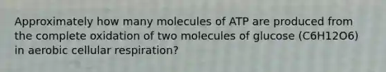 Approximately how many molecules of ATP are produced from the complete oxidation of two molecules of glucose (C6H12O6) in aerobic cellular respiration?