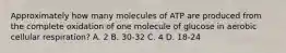 Approximately how many molecules of ATP are produced from the complete oxidation of one molecule of glucose in aerobic cellular respiration? A. 2 B. 30-32 C. 4 D. 18-24