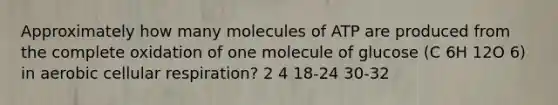 Approximately how many molecules of ATP are produced from the complete oxidation of one molecule of glucose (C 6H 12O 6) in aerobic cellular respiration? 2 4 18-24 30-32