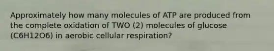 Approximately how many molecules of ATP are produced from the complete oxidation of TWO (2) molecules of glucose (C6H12O6) in aerobic cellular respiration?