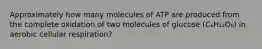 Approximately how many molecules of ATP are produced from the complete oxidation of two molecules of glucose (C₆H₁₂O₆) in aerobic cellular respiration?