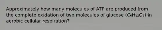 Approximately how many molecules of ATP are produced from the complete oxidation of two molecules of glucose (C₆H₁₂O₆) in aerobic cellular respiration?