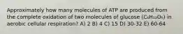 Approximately how many molecules of ATP are produced from the complete oxidation of two molecules of glucose (C₆H₁₂O₆) in aerobic cellular respiration? A) 2 B) 4 C) 15 D) 30-32 E) 60-64