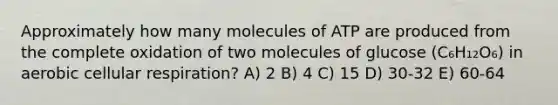 Approximately how many molecules of ATP are produced from the complete oxidation of two molecules of glucose (C₆H₁₂O₆) in aerobic cellular respiration? A) 2 B) 4 C) 15 D) 30-32 E) 60-64