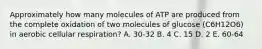 Approximately how many molecules of ATP are produced from the complete oxidation of two molecules of glucose (C6H12O6) in aerobic cellular respiration? A. 30-32 B. 4 C. 15 D. 2 E. 60-64