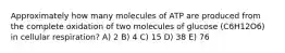 Approximately how many molecules of ATP are produced from the complete oxidation of two molecules of glucose (C6H12O6) in cellular respiration? A) 2 B) 4 C) 15 D) 38 E) 76