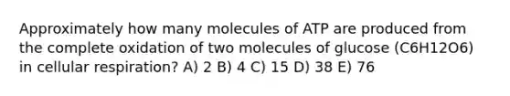 Approximately how many molecules of ATP are produced from the complete oxidation of two molecules of glucose (C6H12O6) in cellular respiration? A) 2 B) 4 C) 15 D) 38 E) 76