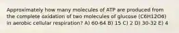 Approximately how many molecules of ATP are produced from the complete oxidation of two molecules of glucose (C6H12O6) in aerobic cellular respiration? A) 60-64 B) 15 C) 2 D) 30-32 E) 4