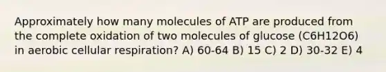 Approximately how many molecules of ATP are produced from the complete oxidation of two molecules of glucose (C6H12O6) in aerobic cellular respiration? A) 60-64 B) 15 C) 2 D) 30-32 E) 4