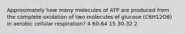 Approximately how many molecules of ATP are produced from the complete oxidation of two molecules of glucose (C6H12O6) in aerobic cellular respiration? 4 60-64 15 30-32 2