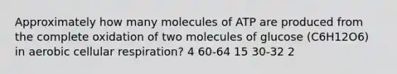 Approximately how many molecules of ATP are produced from the complete oxidation of two molecules of glucose (C6H12O6) in aerobic cellular respiration? 4 60-64 15 30-32 2