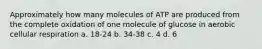 Approximately how many molecules of ATP are produced from the complete oxidation of one molecule of glucose in aerobic cellular respiration a. 18-24 b. 34-38 c. 4 d. 6