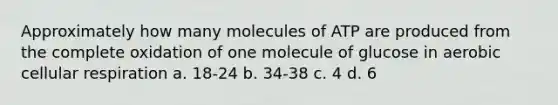 Approximately how many molecules of ATP are produced from the complete oxidation of one molecule of glucose in aerobic cellular respiration a. 18-24 b. 34-38 c. 4 d. 6