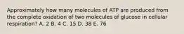 Approximately how many molecules of ATP are produced from the complete oxidation of two molecules of glucose in cellular respiration? A. 2 B. 4 C. 15 D. 38 E. 76