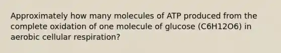 Approximately how many molecules of ATP produced from the complete oxidation of one molecule of glucose (C6H12O6) in aerobic cellular respiration?