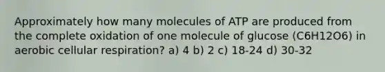 Approximately how many molecules of ATP are produced from the complete oxidation of one molecule of glucose (C6H12O6) in aerobic cellular respiration? a) 4 b) 2 c) 18-24 d) 30-32