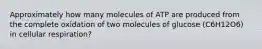 Approximately how many molecules of ATP are produced from the complete oxidation of two molecules of glucose (C6H12O6) in cellular respiration?