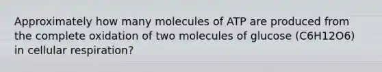 Approximately how many molecules of ATP are produced from the complete oxidation of two molecules of glucose (C6H12O6) in cellular respiration?