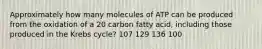 Approximately how many molecules of ATP can be produced from the oxidation of a 20 carbon fatty acid, including those produced in the Krebs cycle? 107 129 136 100