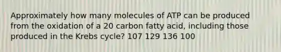 Approximately how many molecules of ATP can be produced from the oxidation of a 20 carbon fatty acid, including those produced in the <a href='https://www.questionai.com/knowledge/kqfW58SNl2-krebs-cycle' class='anchor-knowledge'>krebs cycle</a>? 107 129 136 100