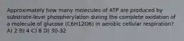 Approximately how many molecules of ATP are produced by substrate-level phosphorylation during the complete oxidation of a molecule of glucose (C6H12O6) in aerobic cellular respiration? A) 2 B) 4 C) 8 D) 30-32