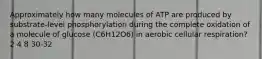 Approximately how many molecules of ATP are produced by substrate-level phosphorylation during the complete oxidation of a molecule of glucose (C6H12O6) in aerobic cellular respiration? 2 4 8 30-32