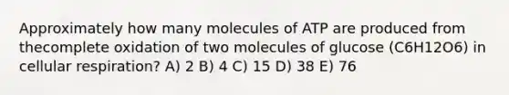 Approximately how many molecules of ATP are produced from thecomplete oxidation of two molecules of glucose (C6H12O6) in cellular respiration? A) 2 B) 4 C) 15 D) 38 E) 76