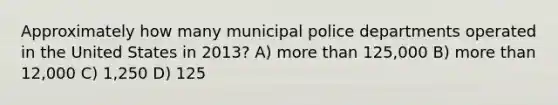 Approximately how many municipal police departments operated in the United States in 2013? A) more than 125,000 B) more than 12,000 C) 1,250 D) 125