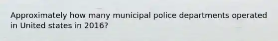 Approximately how many municipal police departments operated in United states in 2016?