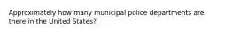 Approximately how many municipal police departments are there in the United States?