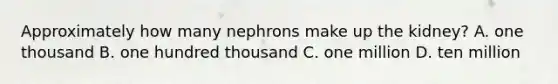 Approximately how many nephrons make up the kidney? A. one thousand B. one hundred thousand C. one million D. ten million